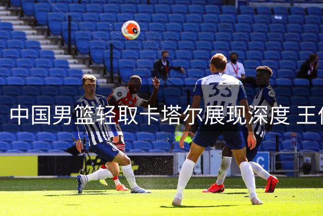 中国男篮轻取卡塔尔展现深度 王俊杰表现引发争议